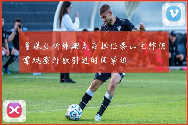 鲁媒分析韩鹏是否担任泰山主帅仍需观察外教引进时间紧迫